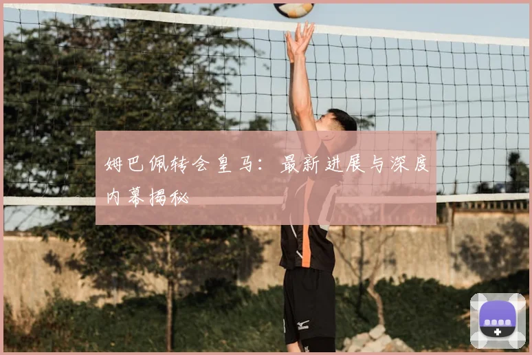 姆巴佩转会皇马：最新进展与深度内幕揭秘