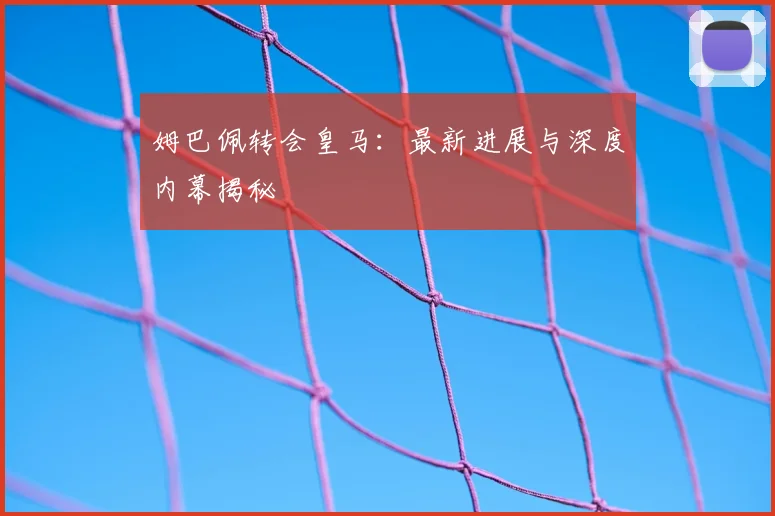 姆巴佩转会皇马：最新进展与深度内幕揭秘