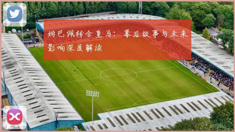 姆巴佩转会皇马：幕后故事与未来影响深度解读