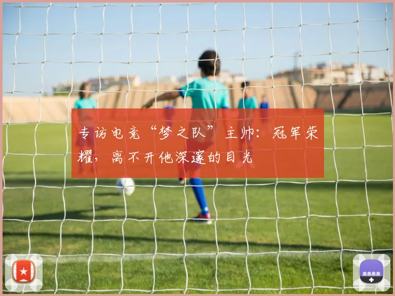 专访电竞“梦之队”主帅：冠军荣耀，离不开他深邃的目光