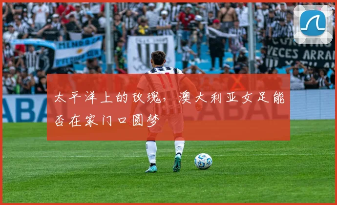 太平洋上的玫瑰，澳大利亚女足能否在家门口圆梦