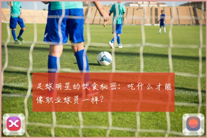 足球明星的饮食秘密：吃什么才能像职业球员一样？