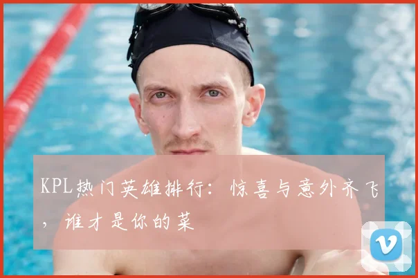 KPL热门英雄排行：惊喜与意外齐飞，谁才是你的菜