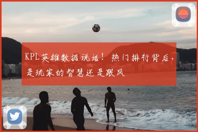 KPL英雄数据说话！热门排行背后，是玩家的智慧还是跟风